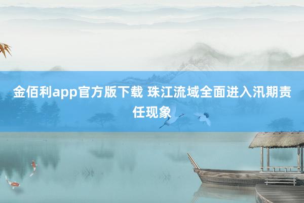 金佰利app官方版下载 珠江流域全面进入汛期责任现象