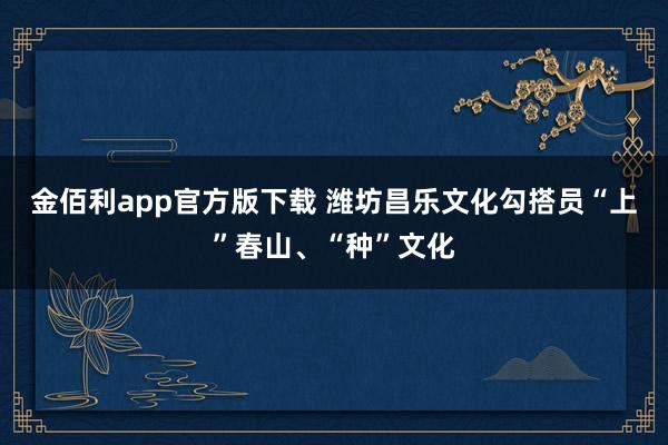 金佰利app官方版下载 潍坊昌乐文化勾搭员“上”春山、“种”文化