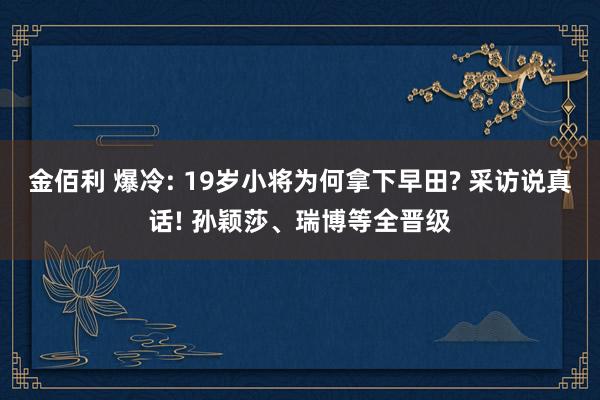 金佰利 爆冷: 19岁小将为何拿下早田? 采访说真话! 孙颖莎、瑞博等全晋级