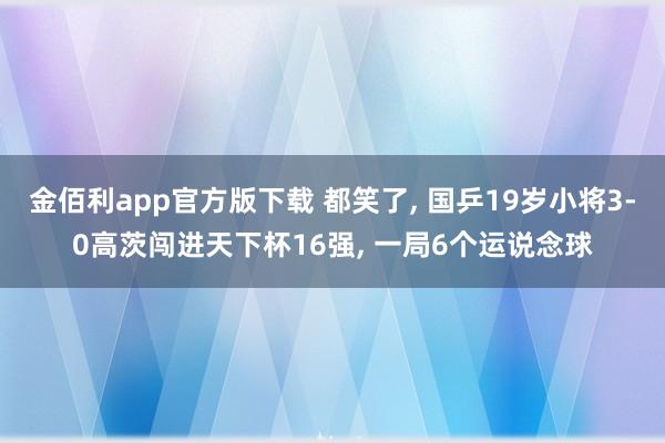 金佰利app官方版下载 都笑了, 国乒19岁小将3-0高茨闯进天下杯16强, 一局6个运说念球