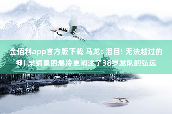 金佰利app官方版下载 马龙: 泪目! 无法越过的神! 梁靖崑的爆冷更阐述了38岁龙队的弘远