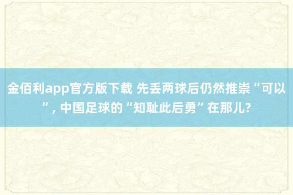 金佰利app官方版下载 先丢两球后仍然推崇“可以”, 中国足球的“知耻此后勇”在那儿?