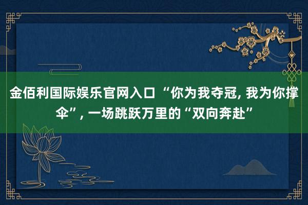 金佰利国际娱乐官网入口 “你为我夺冠, 我为你撑伞”, 一场跳跃万里的“双向奔赴”