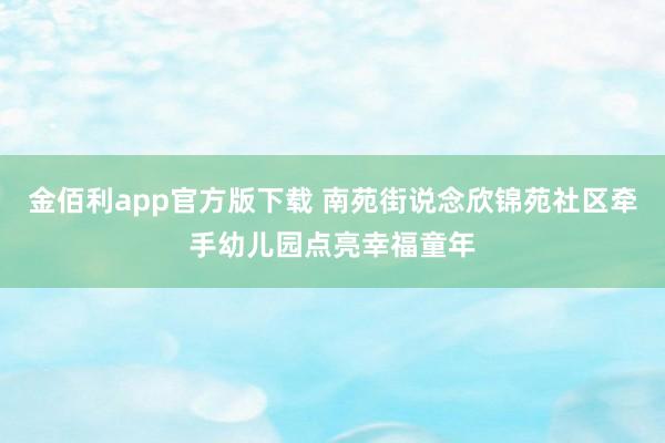 金佰利app官方版下载 南苑街说念欣锦苑社区牵手幼儿园点亮幸福童年