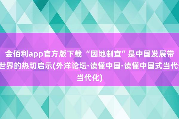 金佰利app官方版下载 “因地制宜”是中国发展带给世界的热切启示(外洋论坛·读懂中国·读懂中国式当代化)
