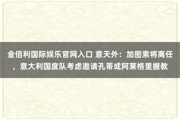 金佰利国际娱乐官网入口 意天外：加图索将离任，意大利国度队考虑邀请孔蒂或阿莱格里握教