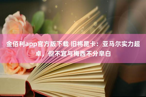 金佰利app官方版下载 旧将昆卡：亚马尔实力超卓，但不宜与梅西不分皁白