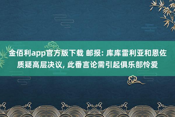 金佰利app官方版下载 邮报: 库库雷利亚和恩佐质疑高层决议, 此番言论需引起俱乐部怜爱