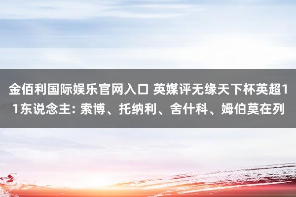 金佰利国际娱乐官网入口 英媒评无缘天下杯英超11东说念主: 索博、托纳利、舍什科、姆伯莫在列
