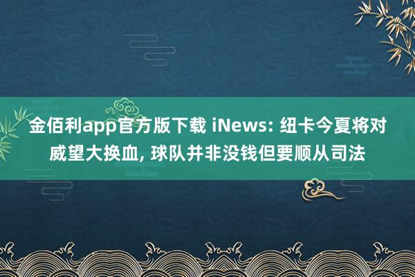金佰利app官方版下载 iNews: 纽卡今夏将对威望大换血, 球队并非没钱但要顺从司法