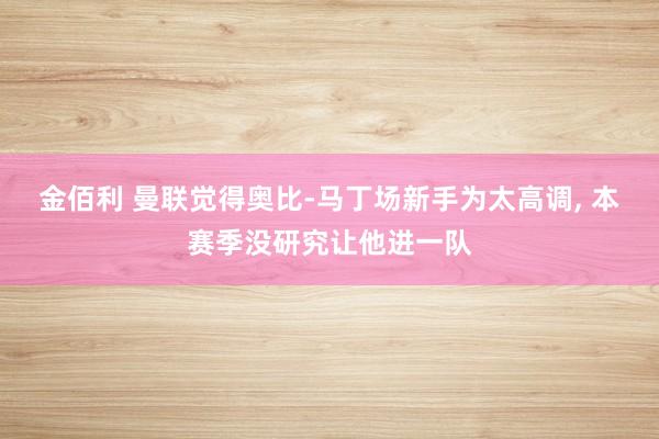 金佰利 曼联觉得奥比-马丁场新手为太高调, 本赛季没研究让他进一队