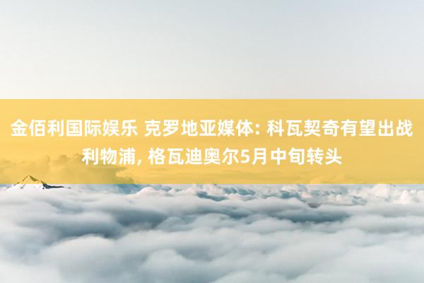 金佰利国际娱乐 克罗地亚媒体: 科瓦契奇有望出战利物浦, 格瓦迪奥尔5月中旬转头