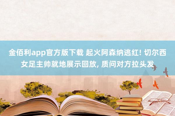 金佰利app官方版下载 起火阿森纳逃红! 切尔西女足主帅就地展示回放, 质问对方拉头发