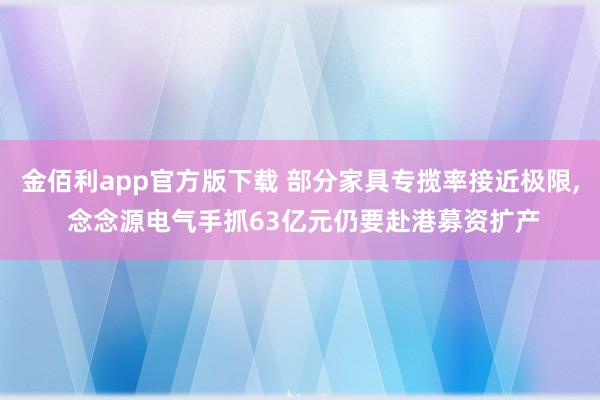 金佰利app官方版下载 部分家具专揽率接近极限, 念念源电气手抓63亿元仍要赴港募资扩产