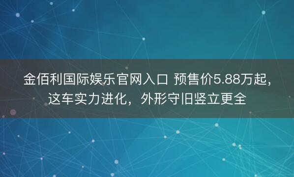 金佰利国际娱乐官网入口 预售价5.88万起，这车实力进化，外形守旧竖立更全