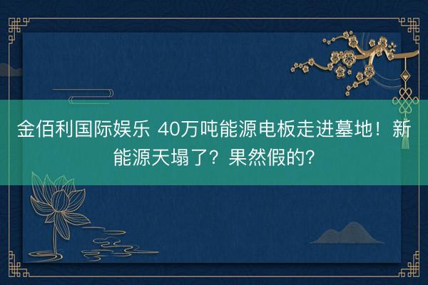 金佰利国际娱乐 40万吨能源电板走进墓地！新能源天塌了？果然假的？