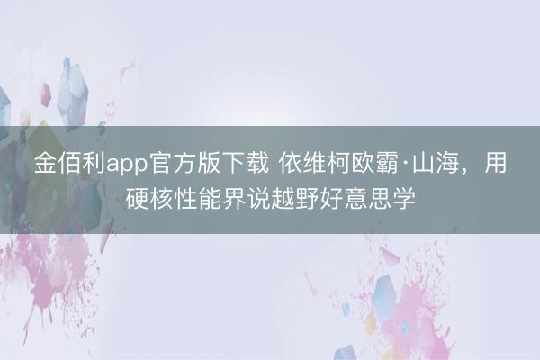 金佰利app官方版下载 依维柯欧霸·山海，用硬核性能界说越野好意思学