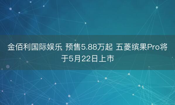 金佰利国际娱乐 预售5.88万起 五菱缤果Pro将于5月22日上市