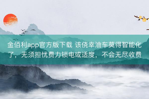 金佰利app官方版下载 该侥幸油车莫得智能化了，无须担忧费力锁电或适度，不会无尽收费