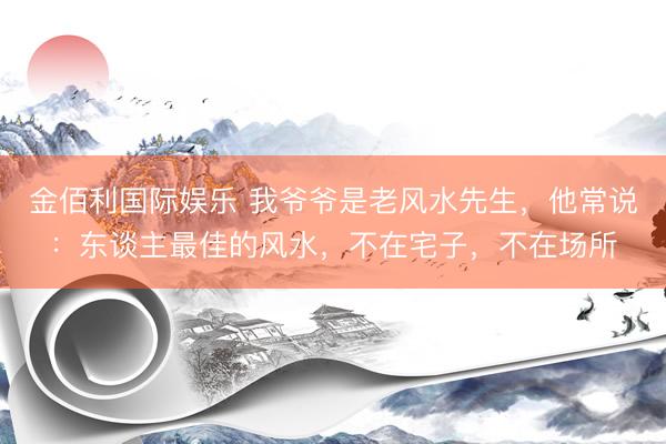 金佰利国际娱乐 我爷爷是老风水先生，他常说：东谈主最佳的风水，不在宅子，不在场所
