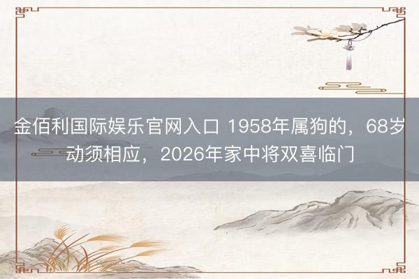 金佰利国际娱乐官网入口 1958年属狗的，68岁动须相应，2026年家中将双喜临门