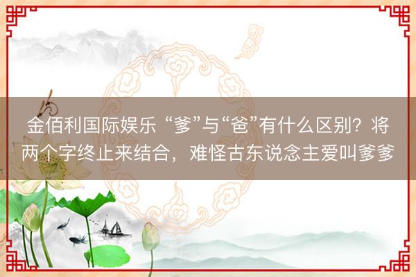 金佰利国际娱乐 “爹”与“爸”有什么区别？将两个字终止来结合，难怪古东说念主爱叫爹爹