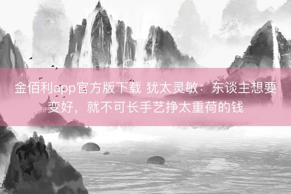 金佰利app官方版下载 犹太灵敏：东谈主想要变好，就不可长手艺挣太重荷的钱