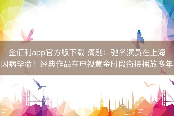 金佰利app官方版下载 痛别！驰名演员在上海因病毕命！经典作品在电视黄金时段衔接播放多年