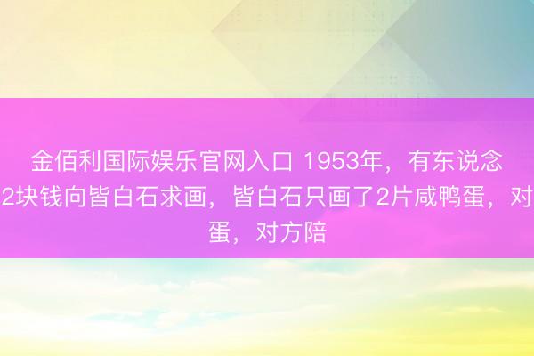 金佰利国际娱乐官网入口 1953年，有东说念主花2块钱向皆白石求画，皆白石只画了2片咸鸭蛋，对方陪
