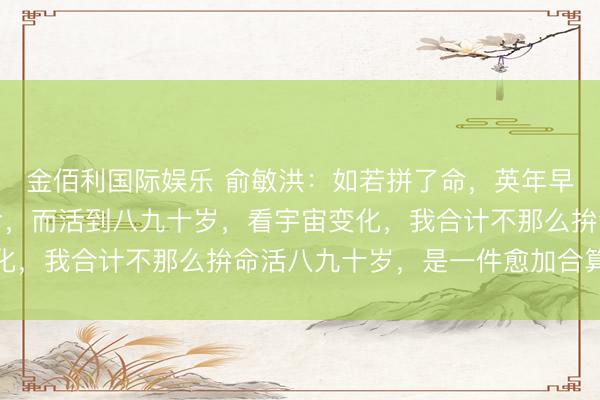 金佰利国际娱乐 俞敏洪：如若拼了命，英年早逝的话，和不那么拚命，而活到八九十岁，看宇宙变化，我合计不那么拚命活八九十岁，是一件愈加合算的事