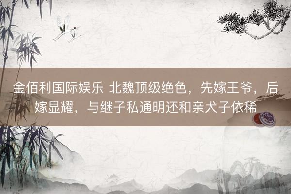 金佰利国际娱乐 北魏顶级绝色，先嫁王爷，后嫁显耀，与继子私通明还和亲犬子依稀