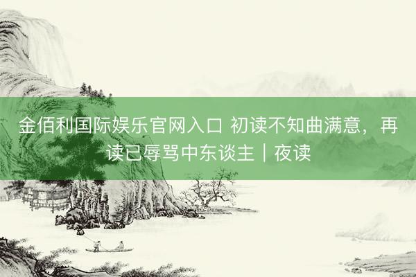 金佰利国际娱乐官网入口 初读不知曲满意，再读已辱骂中东谈主｜夜读