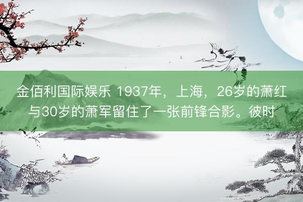 金佰利国际娱乐 1937年，上海，26岁的萧红与30岁的萧军留住了一张前锋合影。彼时