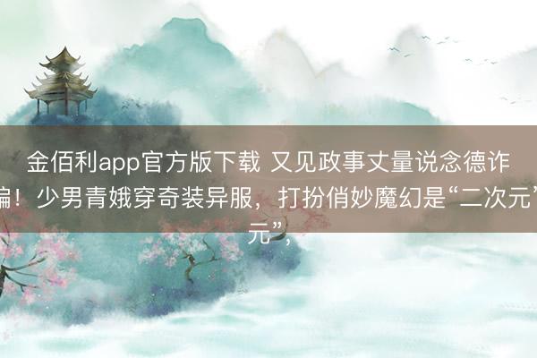 金佰利app官方版下载 又见政事丈量说念德诈骗！少男青娥穿奇装异服，打扮俏妙魔幻是“二次元”，