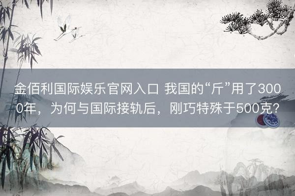 金佰利国际娱乐官网入口 我国的“斤”用了3000年，为何与国际接轨后，刚巧特殊于500克？