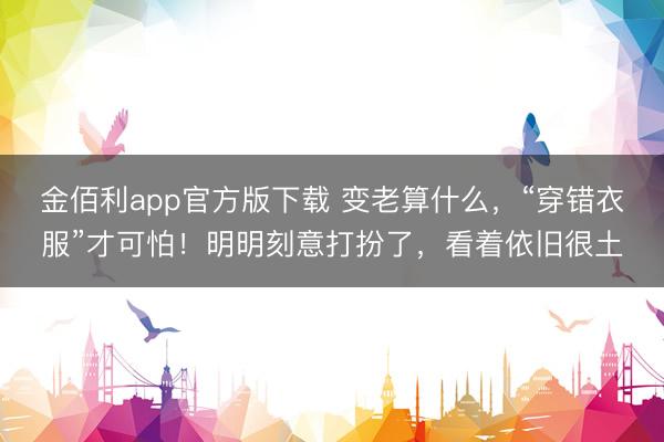 金佰利app官方版下载 变老算什么，“穿错衣服”才可怕！明明刻意打扮了，看着依旧很土