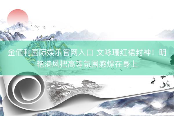 金佰利国际娱乐官网入口 文咏珊红裙封神！明艳港风把高等氛围感焊在身上
