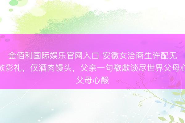 金佰利国际娱乐官网入口 安徽女洽商生许配无现款彩礼，仅酒肉馒头，父亲一句欷歔谈尽世界父母心酸