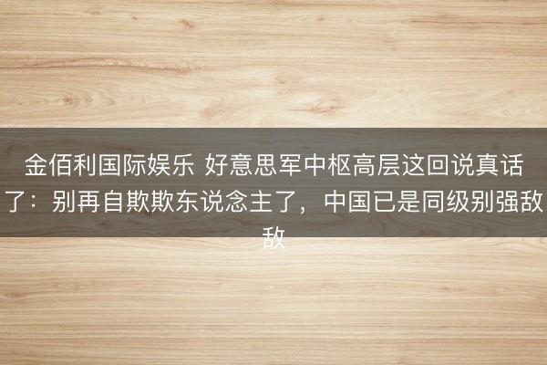 金佰利国际娱乐 好意思军中枢高层这回说真话了：别再自欺欺东说念主了，中国已是同级别强敌