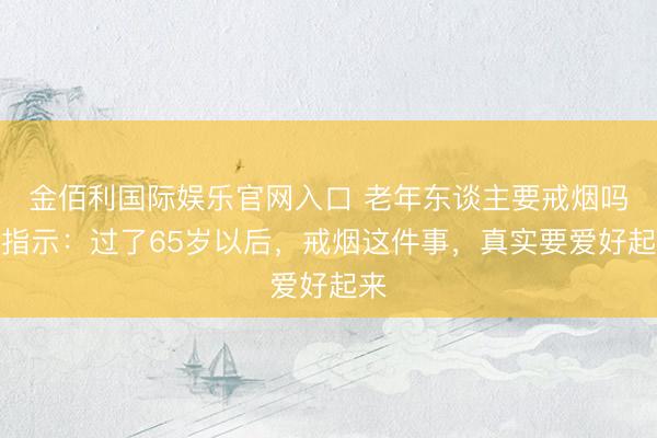 金佰利国际娱乐官网入口 老年东谈主要戒烟吗？指示：过了65岁以后，戒烟这件事，真实要爱好起来