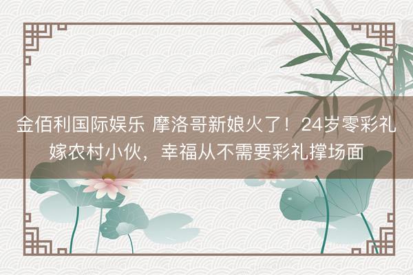 金佰利国际娱乐 摩洛哥新娘火了！24岁零彩礼嫁农村小伙，幸福从不需要彩礼撑场面