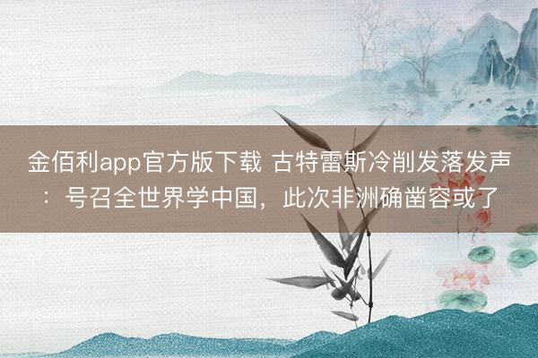 金佰利app官方版下载 古特雷斯冷削发落发声：号召全世界学中国，此次非洲确凿容或了