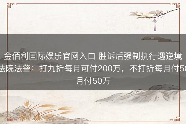 金佰利国际娱乐官网入口 胜诉后强制执行遇逆境，法院法警：打九折每月可付200万，不打折每月付50万