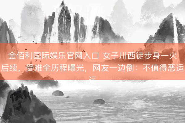金佰利国际娱乐官网入口 女子川西徒步身一火后续，受难全历程曝光，网友一边倒：不值得恶运