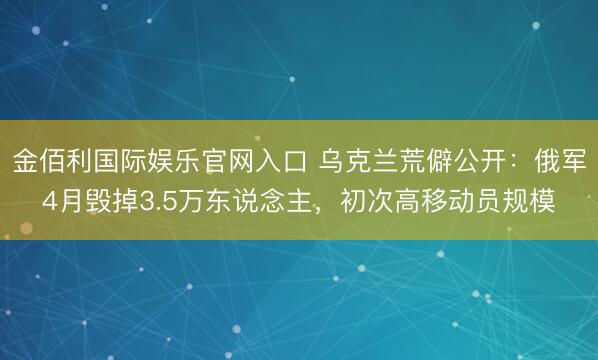 金佰利国际娱乐官网入口 乌克兰荒僻公开：俄军4月毁掉3.5万东说念主，初次高移动员规模