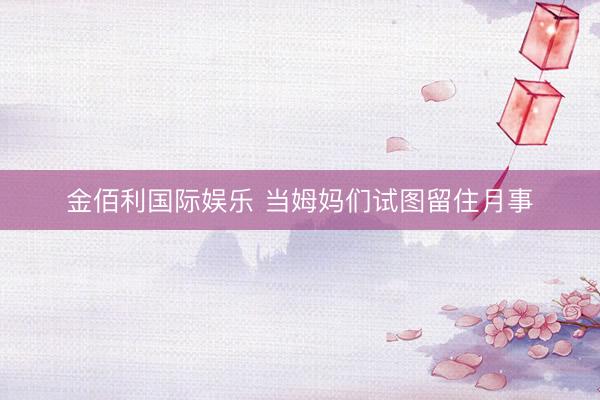 金佰利国际娱乐 当姆妈们试图留住月事