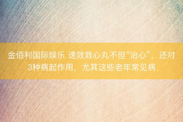 金佰利国际娱乐 速效救心丸不但“治心”，还对3种病起作用，尤其这些老年常见病