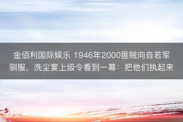 金佰利国际娱乐 1946年2000匪贼向自若军驯服，洗尘宴上级令看到一幕：把他们执起来