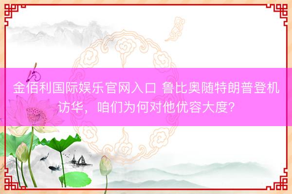 金佰利国际娱乐官网入口 鲁比奥随特朗普登机访华，咱们为何对他优容大度？