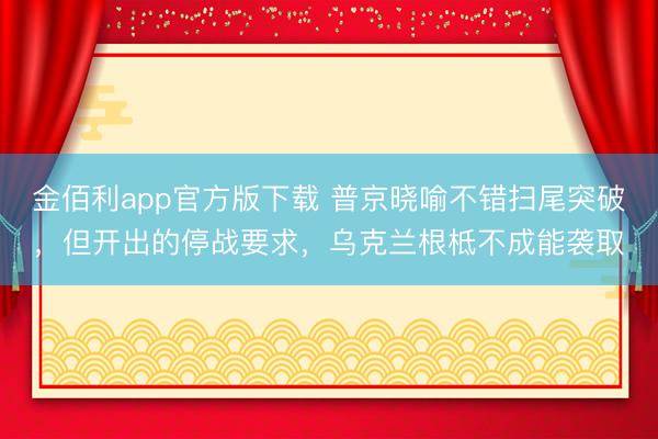 金佰利app官方版下载 普京晓喻不错扫尾突破，但开出的停战要求，乌克兰根柢不成能袭取